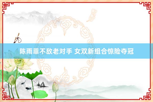 陈雨菲不敌老对手 女双新组合惊险夺冠