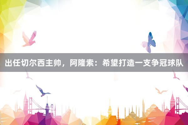 出任切尔西主帅，阿隆索：希望打造一支争冠球队