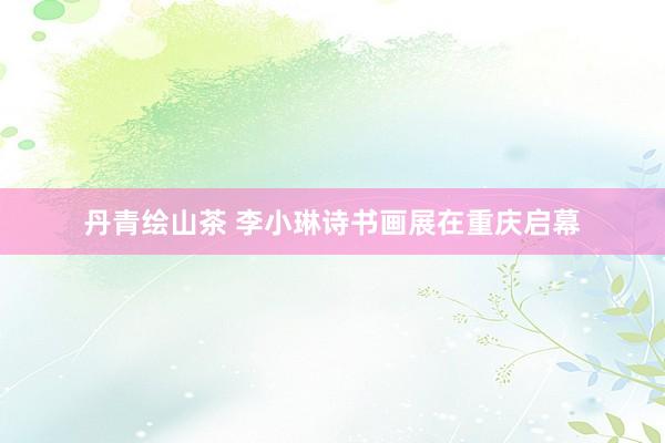 丹青绘山茶 李小琳诗书画展在重庆启幕
