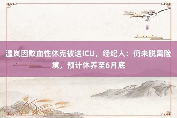 温岚因败血性休克被送ICU，经纪人：仍未脱离险境，预计休养至6月底