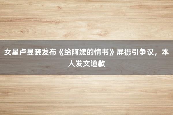 女星卢昱晓发布《给阿嬷的情书》屏摄引争议，本人发文道歉