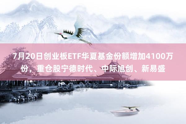 7月20日创业板ETF华夏基金份额增加4100万份，重仓股宁德时代、中际旭创、新易盛