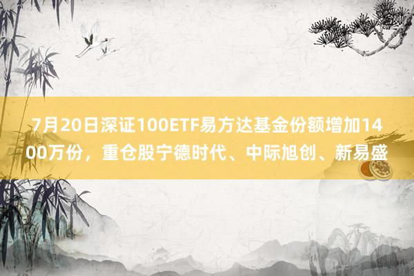 7月20日深证100ETF易方达基金份额增加1400万份，重仓股宁德时代、中际旭创、新易盛